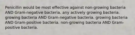 Penicillin would be most effective against non-growing bacteria AND Gram-negative bacteria. any actively growing bacteria. growing bacteria AND Gram-negative bacteria. growing bacteria AND <a href='https://www.questionai.com/knowledge/k655c73HRG-gram-positive-bacteria' class='anchor-knowledge'>gram-positive bacteria</a>. non-growing bacteria AND Gram-positive bacteria.