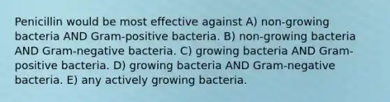 Penicillin would be most effective against A) non-growing bacteria AND Gram-positive bacteria. B) non-growing bacteria AND Gram-negative bacteria. C) growing bacteria AND Gram-positive bacteria. D) growing bacteria AND Gram-negative bacteria. E) any actively growing bacteria.