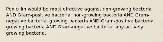 Penicillin would be most effective against non-growing bacteria AND Gram-positive bacteria. non-growing bacteria AND Gram-negative bacteria. growing bacteria AND Gram-positive bacteria. growing bacteria AND Gram-negative bacteria. any actively growing bacteria.