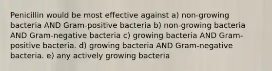 Penicillin would be most effective against a) non-growing bacteria AND Gram-positive bacteria b) non-growing bacteria AND Gram-negative bacteria c) growing bacteria AND Gram-positive bacteria. d) growing bacteria AND Gram-negative bacteria. e) any actively growing bacteria