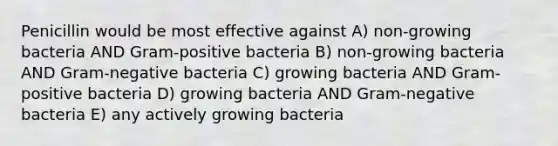 Penicillin would be most effective against A) non-growing bacteria AND Gram-positive bacteria B) non-growing bacteria AND Gram-negative bacteria C) growing bacteria AND Gram-positive bacteria D) growing bacteria AND Gram-negative bacteria E) any actively growing bacteria