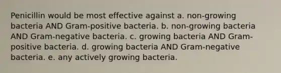 Penicillin would be most effective against a. non-growing bacteria AND Gram-positive bacteria. b. non-growing bacteria AND Gram-negative bacteria. c. growing bacteria AND Gram-positive bacteria. d. growing bacteria AND Gram-negative bacteria. e. any actively growing bacteria.