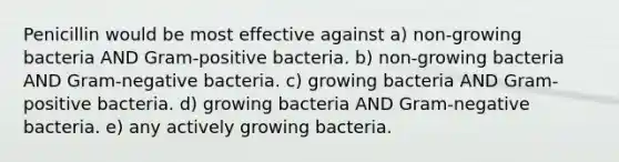 Penicillin would be most effective against a) non-growing bacteria AND Gram-positive bacteria. b) non-growing bacteria AND Gram-negative bacteria. c) growing bacteria AND Gram-positive bacteria. d) growing bacteria AND Gram-negative bacteria. e) any actively growing bacteria.