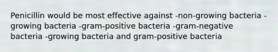 Penicillin would be most effective against -non-growing bacteria -growing bacteria -gram-positive bacteria -gram-negative bacteria -growing bacteria and gram-positive bacteria