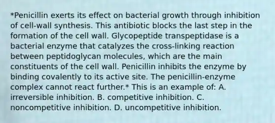 *Penicillin exerts its effect on bacterial growth through inhibition of cell-wall synthesis. This antibiotic blocks the last step in the formation of the cell wall. Glycopeptide transpeptidase is a bacterial enzyme that catalyzes the cross-linking reaction between peptidoglycan molecules, which are the main constituents of the cell wall. Penicillin inhibits the enzyme by binding covalently to its active site. The penicillin-enzyme complex cannot react further.* This is an example of: A. irreversible inhibition. B. competitive inhibition. C. noncompetitive inhibition. D. uncompetitive inhibition.