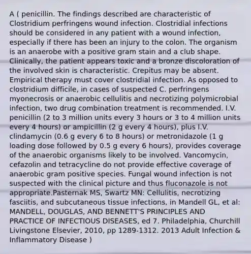 A ( penicillin. The findings described are characteristic of Clostridium perfringens wound infection. Clostridial infections should be considered in any patient with a wound infection, especially if there has been an injury to the colon. The organism is an anaerobe with a positive gram stain and a club shape. Clinically, the patient appears toxic and a bronze discoloration of the involved skin is characteristic. Crepitus may be absent. Empirical therapy must cover clostridial infection. As opposed to clostridium difficile, in cases of suspected C. perfringens myonecrosis or anaerobic cellulitis and necrotizing polymicrobial infection, two drug combination treatment is recommended. I.V. penicillin (2 to 3 million units every 3 hours or 3 to 4 million units every 4 hours) or ampicillin (2 g every 4 hours), plus I.V. clindamycin (0.6 g every 6 to 8 hours) or metronidazole (1 g loading dose followed by 0.5 g every 6 hours), provides coverage of the anaerobic organisms likely to be involved. Vancomycin, cefazolin and tetracycline do not provide effective coverage of anaerobic gram positive species. Fungal wound infection is not suspected with the clinical picture and thus fluconazole is not appropriate.Pasternak MS, Swartz MN: Cellulitis, necrotizing fasciitis, and subcutaneous tissue infections, in Mandell GL, et al: MANDELL, DOUGLAS, AND BENNETT'S PRINCIPLES AND PRACTICE OF INFECTIOUS DISEASES, ed 7. Philadelphia, Churchill Livingstone Elsevier, 2010, pp 1289-1312. 2013 Adult Infection & Inflammatory Disease )