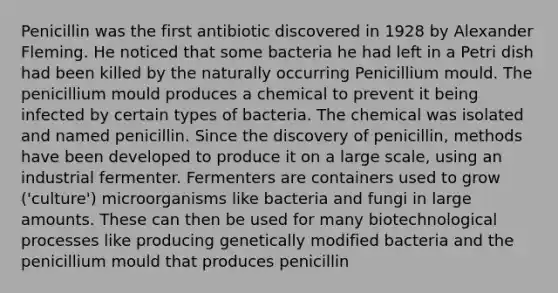 Penicillin was the first antibiotic discovered in 1928 by Alexander Fleming. He noticed that some bacteria he had left in a Petri dish had been killed by the naturally occurring Penicillium mould. The penicillium mould produces a chemical to prevent it being infected by certain types of bacteria. The chemical was isolated and named penicillin. Since the discovery of penicillin, methods have been developed to produce it on a large scale, using an industrial fermenter. Fermenters are containers used to grow ('culture') microorganisms like bacteria and fungi in large amounts. These can then be used for many biotechnological processes like producing genetically modified bacteria and the penicillium mould that produces penicillin