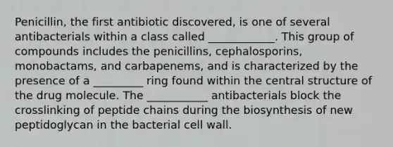 Penicillin, the first antibiotic discovered, is one of several antibacterials within a class called ____________. This group of compounds includes the penicillins, cephalosporins, monobactams, and carbapenems, and is characterized by the presence of a _________ ring found within the central structure of the drug molecule. The ___________ antibacterials block the crosslinking of peptide chains during the biosynthesis of new peptidoglycan in the bacterial cell wall.