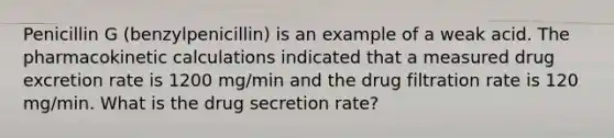 Penicillin G (benzylpenicillin) is an example of a weak acid. The pharmacokinetic calculations indicated that a measured drug excretion rate is 1200 mg/min and the drug filtration rate is 120 mg/min. What is the drug secretion rate?