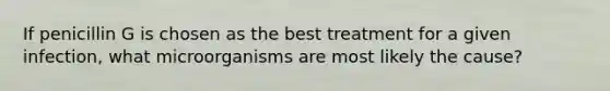 If penicillin G is chosen as the best treatment for a given infection, what microorganisms are most likely the cause?