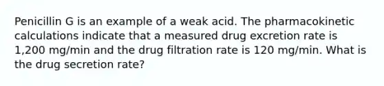 Penicillin G is an example of a weak acid. The pharmacokinetic calculations indicate that a measured drug excretion rate is 1,200 mg/min and the drug filtration rate is 120 mg/min. What is the drug secretion rate?