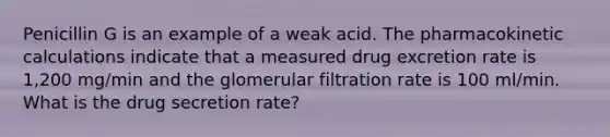 Penicillin G is an example of a weak acid. The pharmacokinetic calculations indicate that a measured drug excretion rate is 1,200 mg/min and the glomerular filtration rate is 100 ml/min. What is the drug secretion rate?