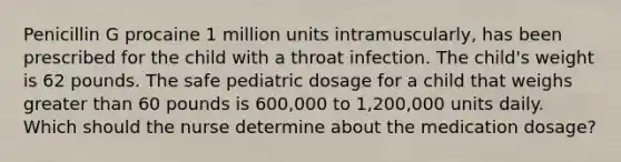 Penicillin G procaine 1 million units intramuscularly, has been prescribed for the child with a throat infection. The child's weight is 62 pounds. The safe pediatric dosage for a child that weighs greater than 60 pounds is 600,000 to 1,200,000 units daily. Which should the nurse determine about the medication dosage?