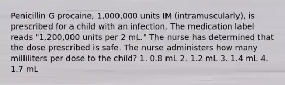 Penicillin G procaine, 1,000,000 units IM (intramuscularly), is prescribed for a child with an infection. The medication label reads "1,200,000 units per 2 mL." The nurse has determined that the dose prescribed is safe. The nurse administers how many milliliters per dose to the child? 1. 0.8 mL 2. 1.2 mL 3. 1.4 mL 4. 1.7 mL