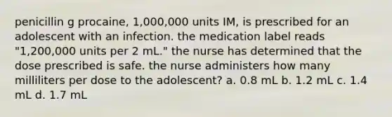 penicillin g procaine, 1,000,000 units IM, is prescribed for an adolescent with an infection. the medication label reads "1,200,000 units per 2 mL." the nurse has determined that the dose prescribed is safe. the nurse administers how many milliliters per dose to the adolescent? a. 0.8 mL b. 1.2 mL c. 1.4 mL d. 1.7 mL