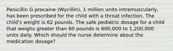 Penicillin G procaine (Wycillin), 1 million units intramuscularly, has been prescribed for the child with a throat infection. The child's weight is 62 pounds. The safe pediatric dosage for a child that weighs greater than 60 pounds is 600,000 to 1,200,000 units daily. Which should the nurse determine about the medication dosage?