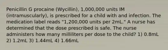 Penicillin G procaine (Wycillin), 1,000,000 units IM (intramuscularly), is prescribed for a child with and infection. The medication label reads "1,200,000 units per 2mL." A nurse has determined that the dose prescribed is safe. The nurse administers how many milliliters per dose to the child? 1) 0.8mL 2) 1.2mL 3) 1.44mL 4) 1.66mL