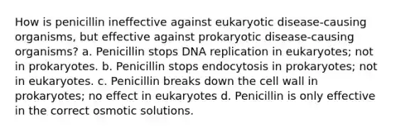 How is penicillin ineffective against eukaryotic disease-causing organisms, but effective against prokaryotic disease-causing organisms? a. Penicillin stops DNA replication in eukaryotes; not in prokaryotes. b. Penicillin stops endocytosis in prokaryotes; not in eukaryotes. c. Penicillin breaks down the cell wall in prokaryotes; no effect in eukaryotes d. Penicillin is only effective in the correct osmotic solutions.