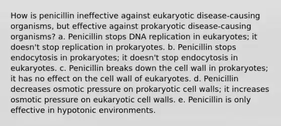 How is penicillin ineffective against eukaryotic disease-causing organisms, but effective against prokaryotic disease-causing organisms? a. Penicillin stops DNA replication in eukaryotes; it doesn't stop replication in prokaryotes. b. Penicillin stops endocytosis in prokaryotes; it doesn't stop endocytosis in eukaryotes. c. Penicillin breaks down the cell wall in prokaryotes; it has no effect on the cell wall of eukaryotes. d. Penicillin decreases osmotic pressure on prokaryotic cell walls; it increases osmotic pressure on eukaryotic cell walls. e. Penicillin is only effective in hypotonic environments.