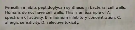 Penicillin inhibits peptidoglycan synthesis in bacterial cell walls. Humans do not have cell walls. This is an example of A. spectrum of activity. B. minimum inhibitory concentration. C. allergic sensitivity. D. selective toxicity.