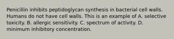 Penicillin inhibits peptidoglycan synthesis in bacterial cell walls. Humans do not have cell walls. This is an example of A. selective toxicity. B. allergic sensitivity. C. spectrum of activity. D. minimum inhibitory concentration.