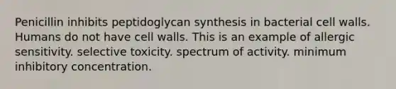 Penicillin inhibits peptidoglycan synthesis in bacterial cell walls. Humans do not have cell walls. This is an example of allergic sensitivity. selective toxicity. spectrum of activity. minimum inhibitory concentration.