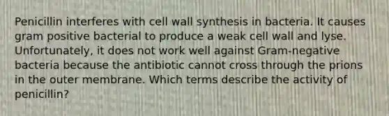 Penicillin interferes with cell wall synthesis in bacteria. It causes gram positive bacterial to produce a weak cell wall and lyse. Unfortunately, it does not work well against Gram-negative bacteria because the antibiotic cannot cross through the prions in the outer membrane. Which terms describe the activity of penicillin?