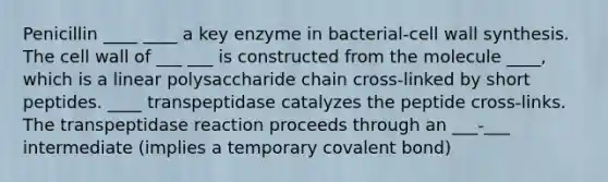 Penicillin ____ ____ a key enzyme in bacterial-cell wall synthesis. The cell wall of ___ ___ is constructed from the molecule ____, which is a linear polysaccharide chain cross-linked by short peptides. ____ transpeptidase catalyzes the peptide cross-links. The transpeptidase reaction proceeds through an ___-___ intermediate (implies a temporary covalent bond)