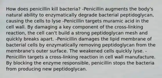 How does penicillin kill bacteria? -Penicillin augments the body's natural ability to enzymatically degrade bacterial peptidoglycan, causing the cells to lyse -Penicillin targets muramic acid in the cell wall. By damaging a key component of the cross-linking reaction, the cell can't build a strong peptidoglycan mesh and quickly breaks apart. -Penicillin damages the lipid membrane of bacterial cells by enzymatically removing peptidoglycan from the membrane's outer surface. The weakened cells quickly lyse. -Penicillin targets a cross-linking reaction in cell wall manufacture. By blocking the enzyme responsible, penicillin stops the bacteria from producing new peptidoglycan.