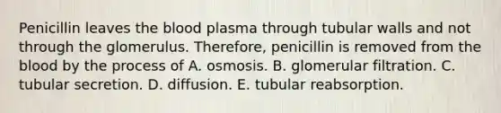 Penicillin leaves the blood plasma through tubular walls and not through the glomerulus. Therefore, penicillin is removed from the blood by the process of A. osmosis. B. glomerular filtration. C. tubular secretion. D. diffusion. E. tubular reabsorption.