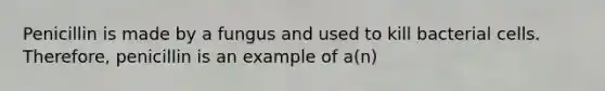 Penicillin is made by a fungus and used to kill bacterial cells. Therefore, penicillin is an example of a(n)