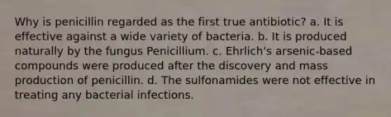 Why is penicillin regarded as the first true antibiotic? a. It is effective against a wide variety of bacteria. b. It is produced naturally by the fungus Penicillium. c. Ehrlich's arsenic-based compounds were produced after the discovery and mass production of penicillin. d. The sulfonamides were not effective in treating any bacterial infections.