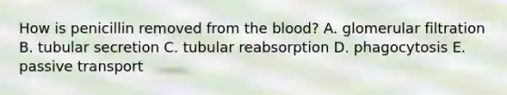 How is penicillin removed from the blood? A. glomerular filtration B. tubular secretion C. tubular reabsorption D. phagocytosis E. passive transport