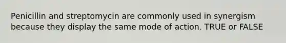 Penicillin and streptomycin are commonly used in synergism because they display the same mode of action. TRUE or FALSE