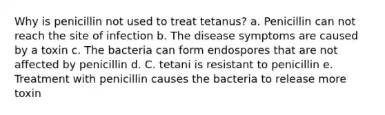 Why is penicillin not used to treat tetanus? a. Penicillin can not reach the site of infection b. The disease symptoms are caused by a toxin c. The bacteria can form endospores that are not affected by penicillin d. C. tetani is resistant to penicillin e. Treatment with penicillin causes the bacteria to release more toxin