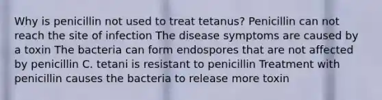 Why is penicillin not used to treat tetanus? Penicillin can not reach the site of infection The disease symptoms are caused by a toxin The bacteria can form endospores that are not affected by penicillin C. tetani is resistant to penicillin Treatment with penicillin causes the bacteria to release more toxin