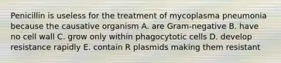 Penicillin is useless for the treatment of mycoplasma pneumonia because the causative organism A. are Gram-negative B. have no cell wall C. grow only within phagocytotic cells D. develop resistance rapidly E. contain R plasmids making them resistant