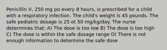 Penicillin V, 250 mg po every 8 hours, is prescribed for a child with a respiratory infection. The child's weight is 45 pounds. The safe pediatric dosage is 25 ot 50 mg/kg/day. The nurse determines that: A) The dose is too low B) The dose is too high C) The dose is within the safe dosage range D) There is not enough information to determine the safe dose