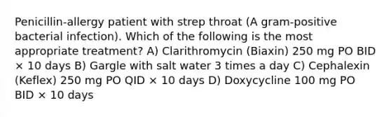 Penicillin-allergy patient with strep throat (A gram-positive bacterial infection). Which of the following is the most appropriate treatment? A) Clarithromycin (Biaxin) 250 mg PO BID × 10 days B) Gargle with salt water 3 times a day C) Cephalexin (Keflex) 250 mg PO QID × 10 days D) Doxycycline 100 mg PO BID × 10 days