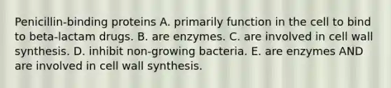 Penicillin-binding proteins A. primarily function in the cell to bind to beta-lactam drugs. B. are enzymes. C. are involved in cell wall synthesis. D. inhibit non-growing bacteria. E. are enzymes AND are involved in cell wall synthesis.