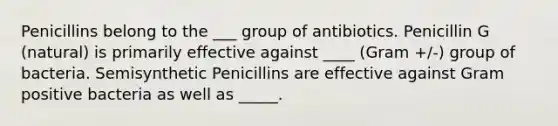 Penicillins belong to the ___ group of antibiotics. Penicillin G (natural) is primarily effective against ____ (Gram +/-) group of bacteria. Semisynthetic Penicillins are effective against Gram positive bacteria as well as _____.