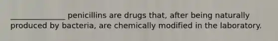 ______________ penicillins are drugs that, after being naturally produced by bacteria, are chemically modified in the laboratory.