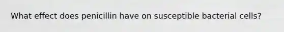 What effect does penicillin have on susceptible bacterial cells?