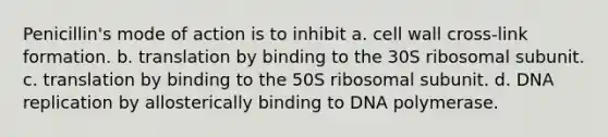 Penicillin's mode of action is to inhibit a. cell wall cross-link formation. b. translation by binding to the 30S ribosomal subunit. c. translation by binding to the 50S ribosomal subunit. d. DNA replication by allosterically binding to DNA polymerase.