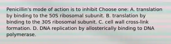 Penicillin's mode of action is to inhibit Choose one: A. translation by binding to the 50S ribosomal subunit. B. translation by binding to the 30S ribosomal subunit. C. cell wall cross-link formation. D. DNA replication by allosterically binding to DNA polymerase.