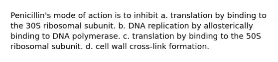 Penicillin's mode of action is to inhibit a. translation by binding to the 30S ribosomal subunit. b. DNA replication by allosterically binding to DNA polymerase. c. translation by binding to the 50S ribosomal subunit. d. cell wall cross-link formation.