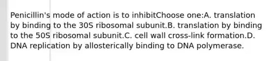 Penicillin's mode of action is to inhibitChoose one:A. translation by binding to the 30S ribosomal subunit.B. translation by binding to the 50S ribosomal subunit.C. cell wall cross-link formation.D. <a href='https://www.questionai.com/knowledge/kofV2VQU2J-dna-replication' class='anchor-knowledge'>dna replication</a> by allosterically binding to DNA polymerase.