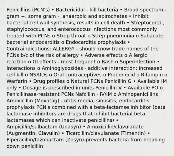 Penicillins (PCN's) • Bactericidal - kill bacteria • Broad spectrum - gram +, some gram -, anaerobic and spirochetes • Inhibit bacterial cell wall synthesis, results in cell death • Streptococci , staphylococcus, and enterococcus infections most commonly treated with PCNs o Strep throat o Strep pneumonia o Subacute bacterial endocarditis o Endocarditis prophylaxis • Contraindications: ALLERGY - should know trade names of the PCNs b/c of the risk of allergy • Adverse effects o Allergic reaction o GI effects - most frequent o Rash o Superinfection • Interactions o Aminoglycosides - additive interaction; increased cell kill o NSAIDs o Oral contraceptives o Probenecid o Rifampin o Warfarin • Drug profiles o Natural PCNs Penicillin G • Available IM only • Dosage is prescribed in units Penicillin V • Available PO o Penicillinase-resistant PCNs Nafcillin - IV/IM o Aminopenicillins Amoxicillin (Moxatag) - otitis media, sinusitis, endocarditis prophylaxis PCN's combined with a beta-lactamse inhibitor (beta lactamase inhibitors are drugs that inhibit bacterial beta lactamases which can inactivate penicillins) • Ampicillin/sulbactam (Unasyn) • Amoxicillin/clavulanate (Augmentin, Clavulin) • Ticarcillin/clavulanate (Timentin) • Piperacillin/tazobactam (Zosyn)-prevents bacteria from breaking down penicillin