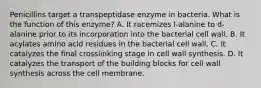 Penicillins target a transpeptidase enzyme in bacteria. What is the function of this enzyme? A. It racemizes l-alanine to d-alanine prior to its incorporation into the bacterial cell wall. B. It acylates amino acid residues in the bacterial cell wall. C. It catalyzes the final crosslinking stage in cell wall synthesis. D. It catalyzes the transport of the building blocks for cell wall synthesis across the cell membrane.