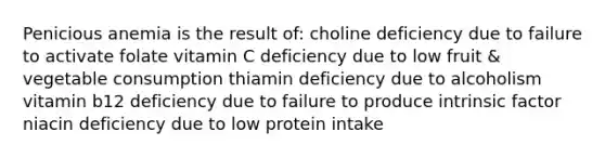 Penicious anemia is the result of: choline deficiency due to failure to activate folate vitamin C deficiency due to low fruit & vegetable consumption thiamin deficiency due to alcoholism vitamin b12 deficiency due to failure to produce intrinsic factor niacin deficiency due to low protein intake